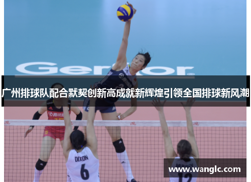 广州排球队配合默契创新高成就新辉煌引领全国排球新风潮